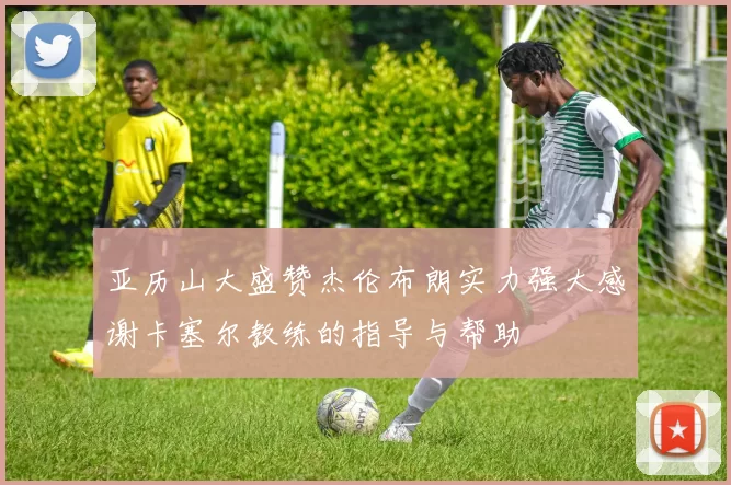 亚历山大盛赞杰伦布朗实力强大感谢卡塞尔教练的指导与帮助
