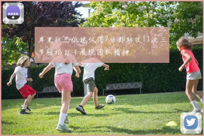 库里状态低迷仅得7分却助攻11次三节轻松打卡展现团队精神