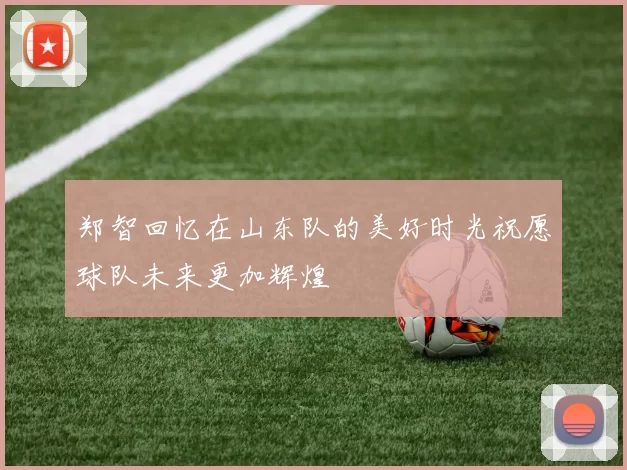郑智回忆在山东队的美好时光祝愿球队未来更加辉煌