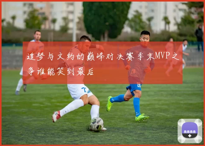 追梦与文约的巅峰对决赛季末MVP之争谁能笑到最后