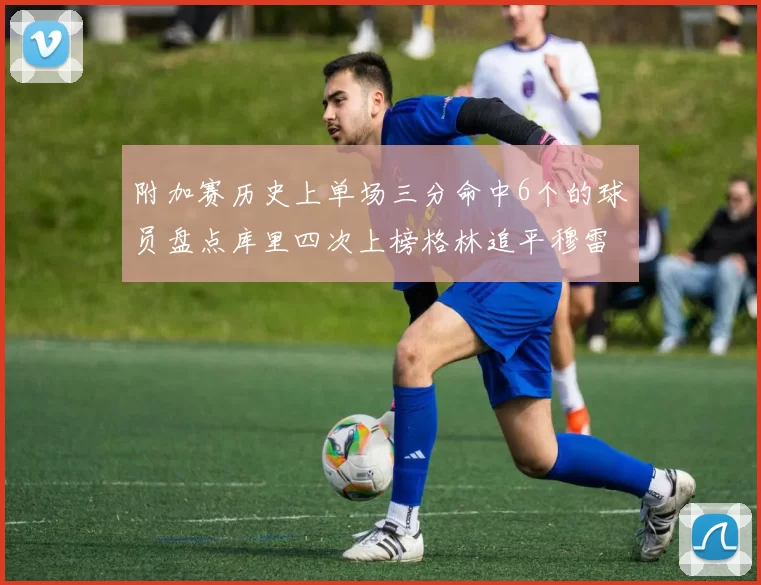 附加赛历史上单场三分命中6个的球员盘点库里四次上榜格林追平穆雷纪录