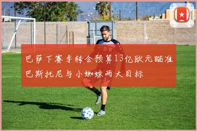 巴萨下赛季转会预算13亿欧元瞄准巴斯托尼与小蜘蛛两大目标