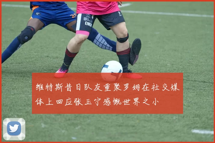 维特斯昔日队友重聚罗姆在社交媒体上回应张玉宁感慨世界之小