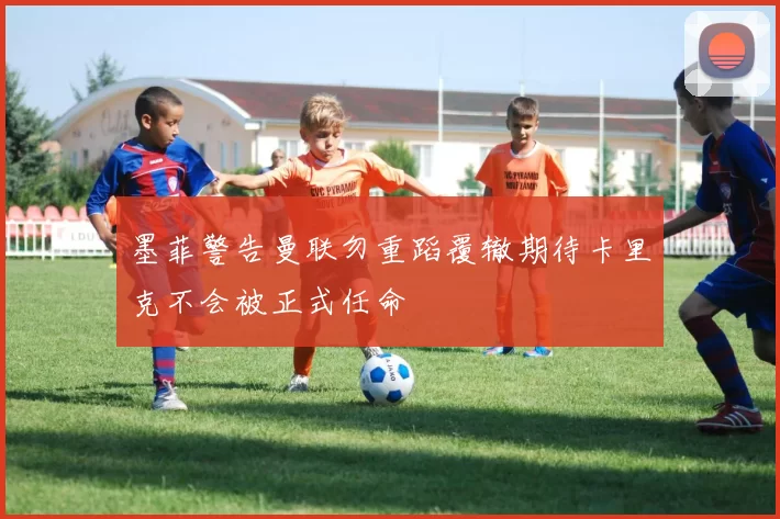 墨菲警告曼联勿重蹈覆辙期待卡里克不会被正式任命
