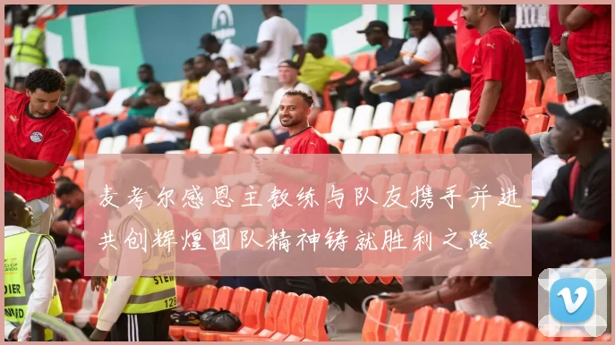 麦考尔感恩主教练与队友携手并进共创辉煌团队精神铸就胜利之路