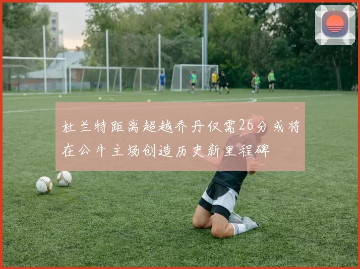杜兰特距离超越乔丹仅需26分或将在公牛主场创造历史新里程碑