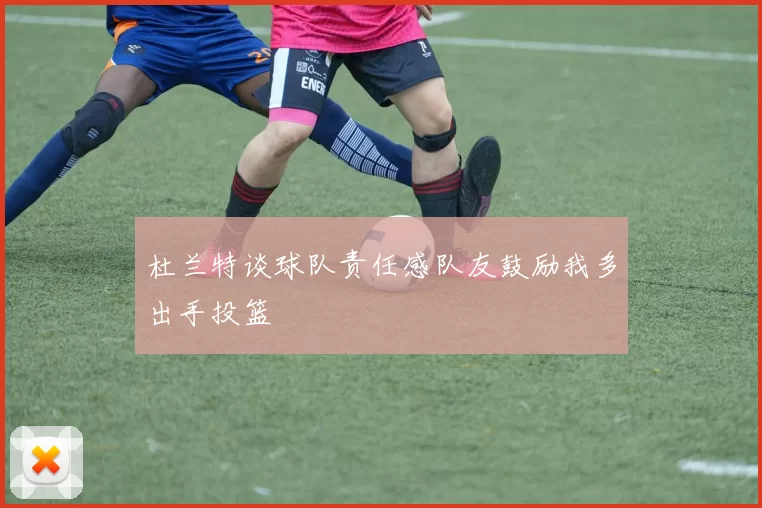 杜兰特谈球队责任感队友鼓励我多出手投篮