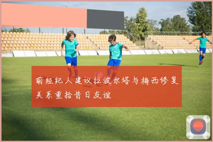 前经纪人建议拉波尔塔与梅西修复关系重拾昔日友谊