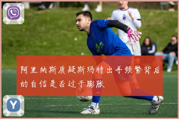 阿里纳斯质疑斯玛特出手频繁背后的自信是否过于膨胀