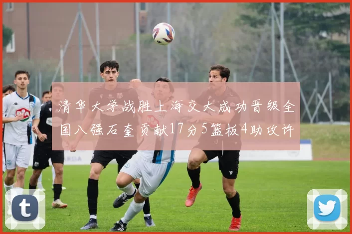 清华大学战胜上海交大成功晋级全国八强石奎贡献17分5篮板4助攻许熙桐斩获16分7篮板