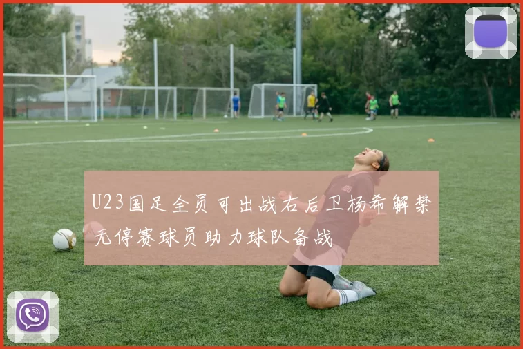 U23国足全员可出战右后卫杨希解禁无停赛球员助力球队备战