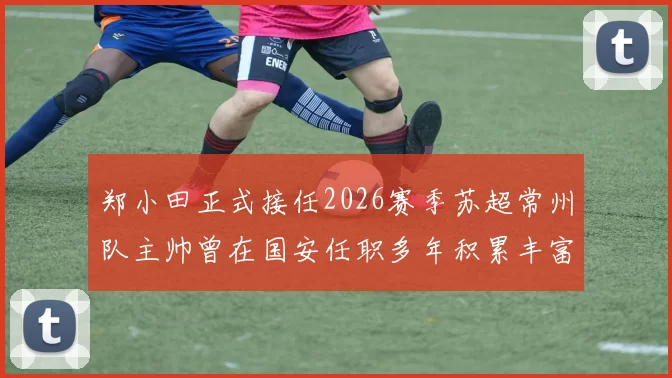 郑小田正式接任2026赛季苏超常州队主帅曾在国安任职多年积累丰富经验