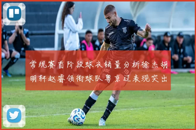 常规赛首阶段球衣销量分析徐杰胡明轩赵睿领衔球队粤京辽表现突出