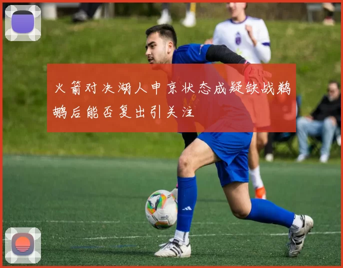 火箭对决湖人申京状态成疑缺战鹈鹕后能否复出引关注