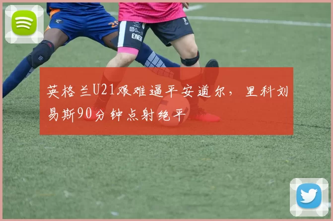 英格兰U21艰难逼平安道尔，里科刘易斯90分钟点射绝平