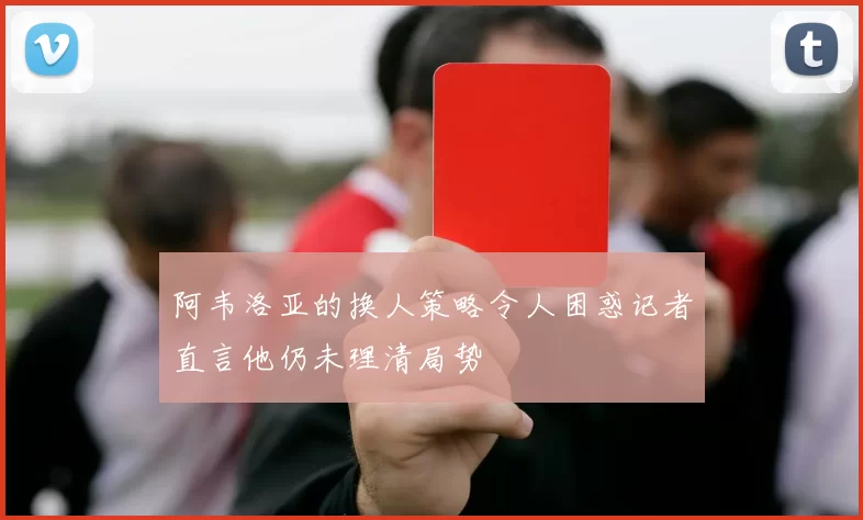 阿韦洛亚的换人策略令人困惑记者直言他仍未理清局势