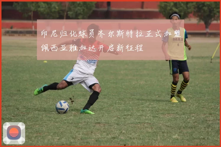 印尼归化球员齐尔斯特拉正式加盟佩西亚雅加达开启新征程